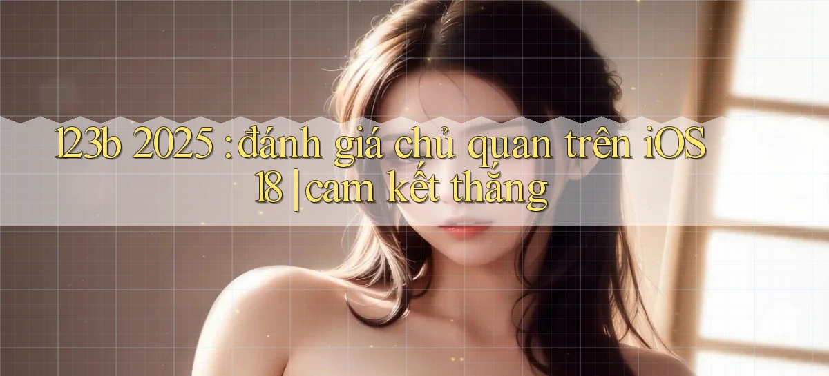 123b 2025 đánh giá chủ quan trên iOS 18 cam kết thắng