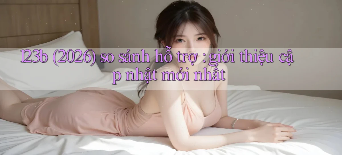 123b (2026) so sánh hỗ trợ giới thiệu cập nhật mới nhất