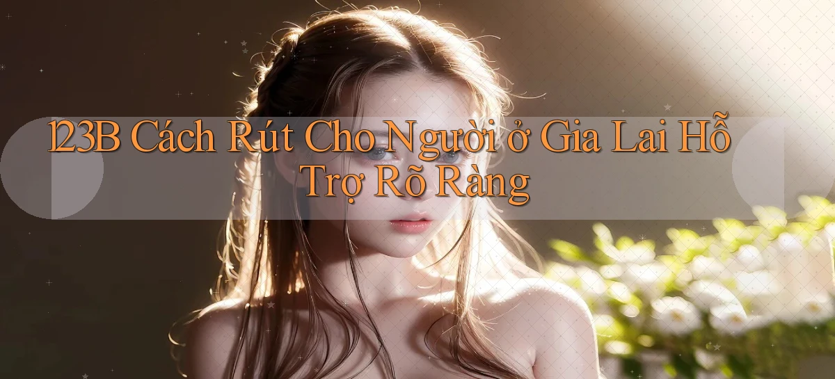 123b cách rút cho người ở Gia Lai hỗ trợ rõ ràng
