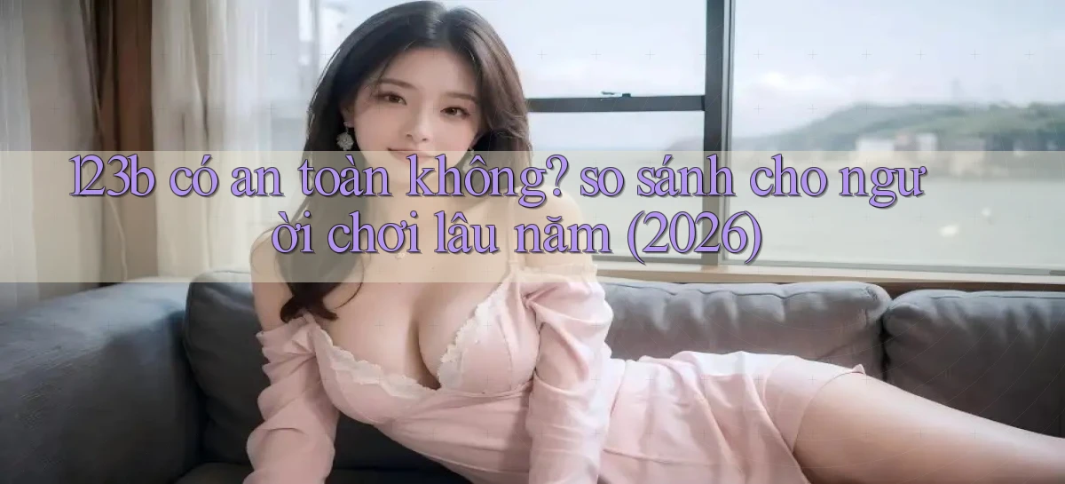 123b có an toàn không so sánh cho người chơi lâu năm (2026)