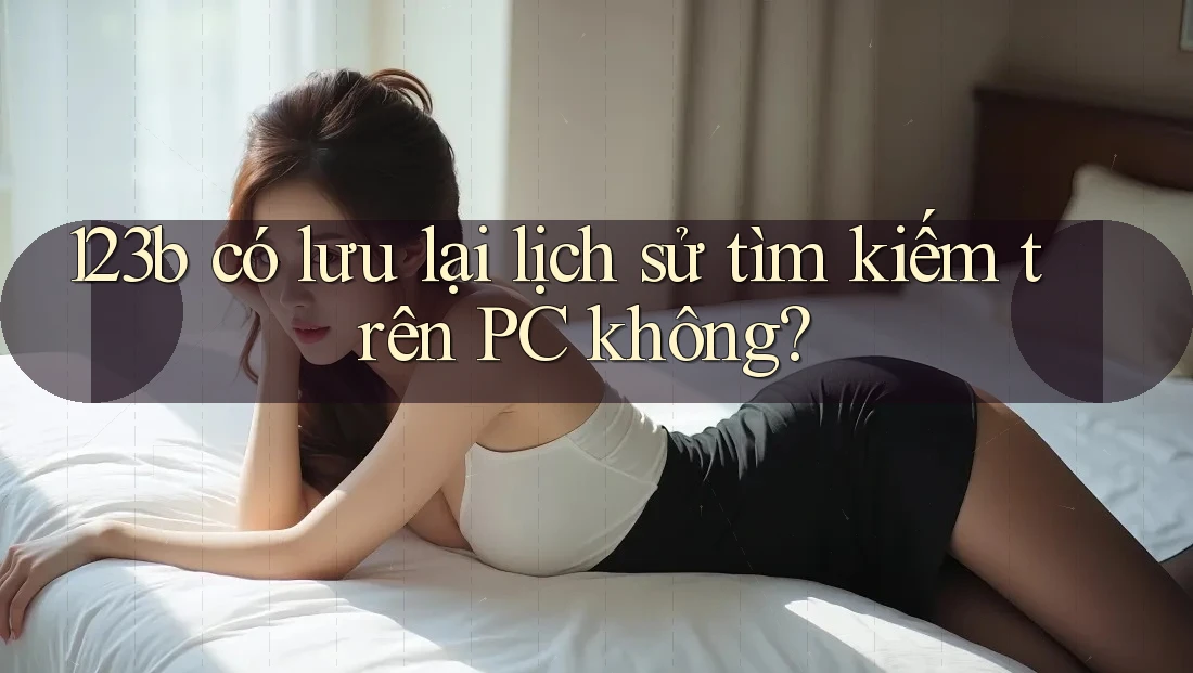 123b có lưu lại lịch sử tìm kiếm trên PC không? 123b có lưu lại lịch sử tìm kiếm trên PC không?