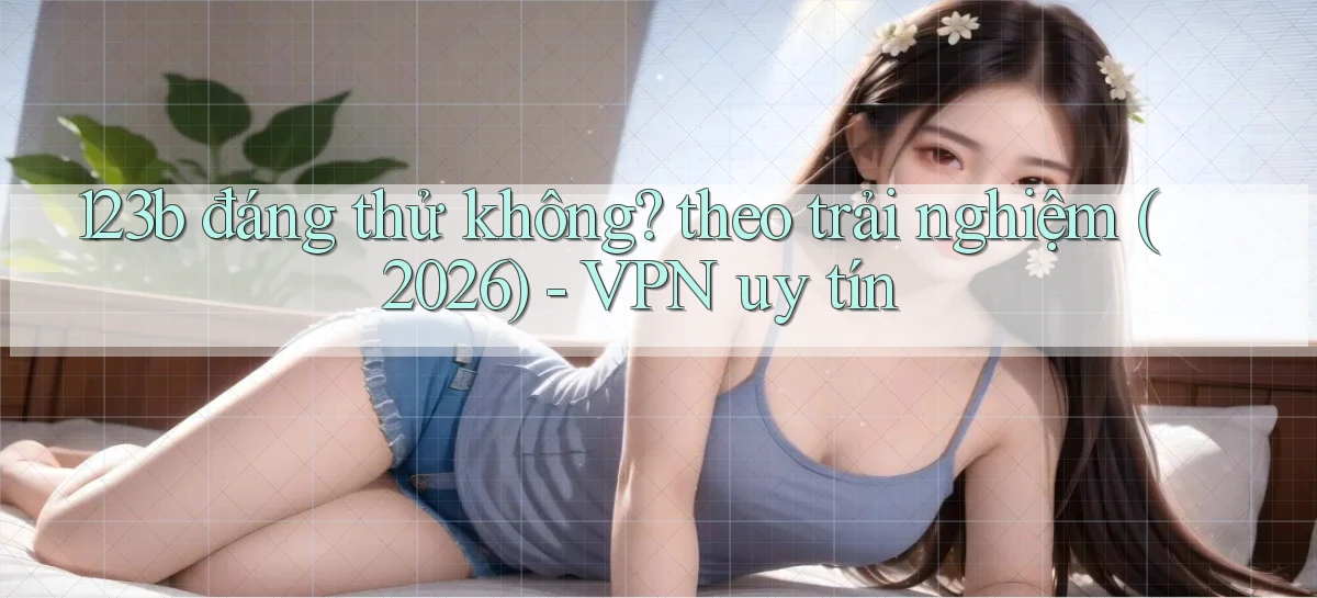 123b đáng thử không theo trải nghiệm (2026)   VPN uy tín