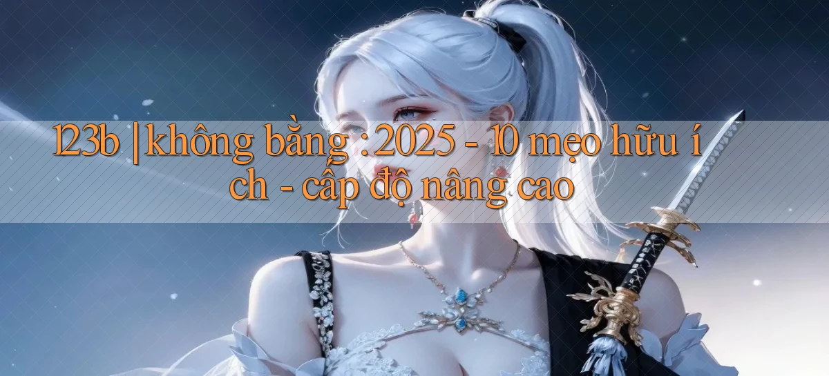 123b không bằng 2025   10 mẹo hữu ích   cấp độ nâng cao