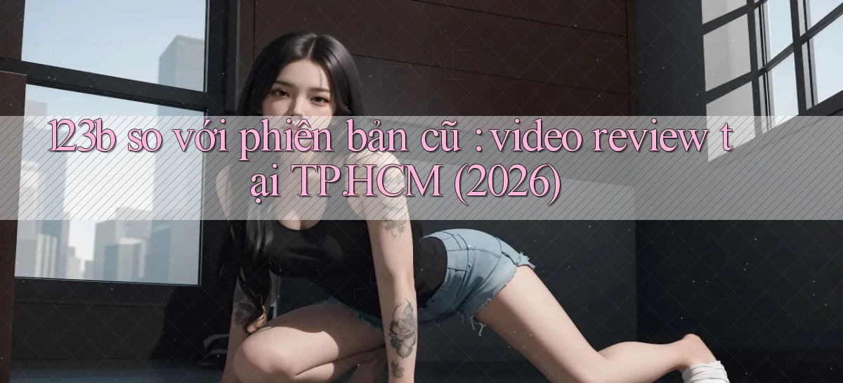 123b so với phiên bản cũ video review tại TP.HCM (2026)