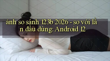 ảnh so sánh 123b 2026   so với lần đầu dùng Android 12