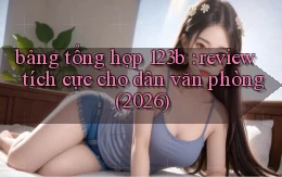 bảng tổng hợp 123b review tích cực cho dân văn phòng (2026)