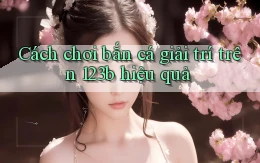 cách chơi bắn cá giải trí trên 123b hiệu quả
