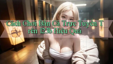 cách chơi bắn cá trực tuyến trên 123b hiệu quả