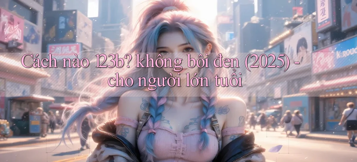 Cách nào 123b không bôi đen (2025)   cho người lớn tuổi