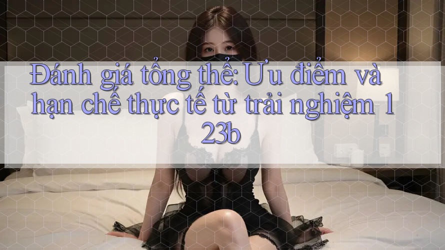 Đánh giá tổng thể: Ưu điểm và hạn chế thực tế từ trải nghiệm 123b Đánh giá tổng thể: Ưu điểm và hạn chế thực tế từ trải nghiệm 123b