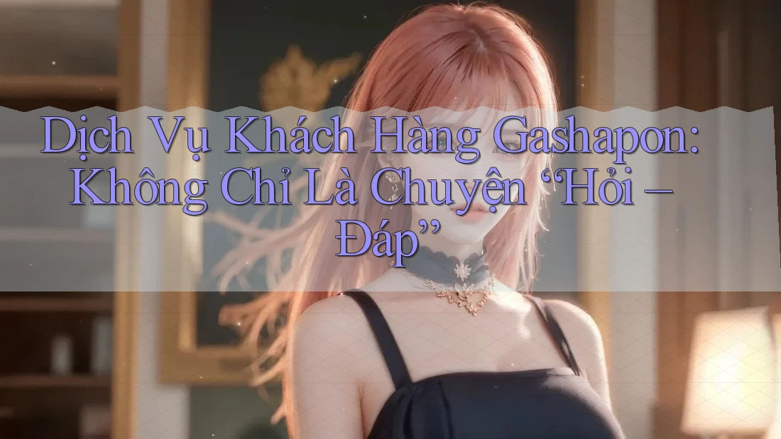 Dịch Vụ Khách Hàng Gashapon: Không Chỉ Là Chuyện “Hỏi – Đáp” Dịch Vụ Khách Hàng Gashapon: Không Chỉ Là Chuyện “Hỏi – Đáp”