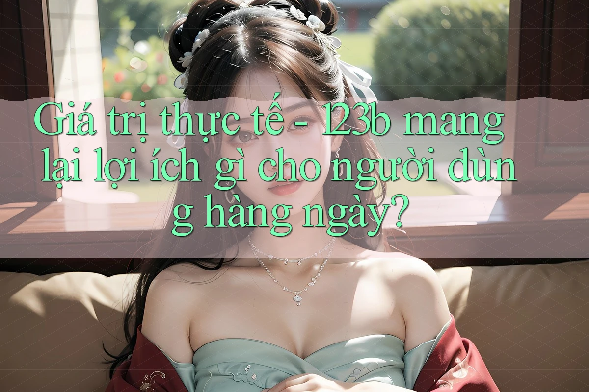 Giá trị thực tế - 123b mang lại lợi ích gì cho người dùng hàng ngày? Giá trị thực tế - 123b mang lại lợi ích gì cho người dùng hàng ngày?