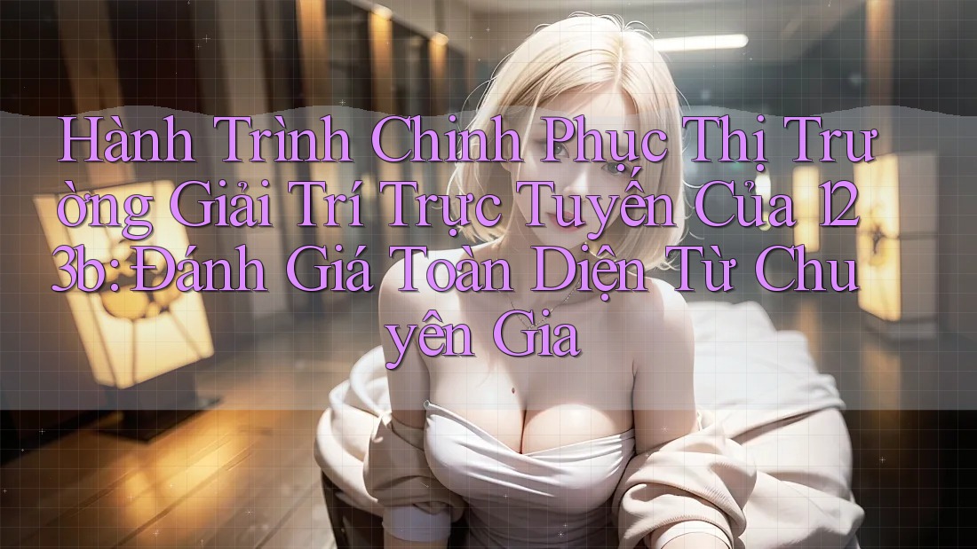 Hành Trình Chinh Phục Thị Trường Giải Trí Trực Tuyến Của 123b: Đánh Giá Toàn Diện Từ Chuyên Gia