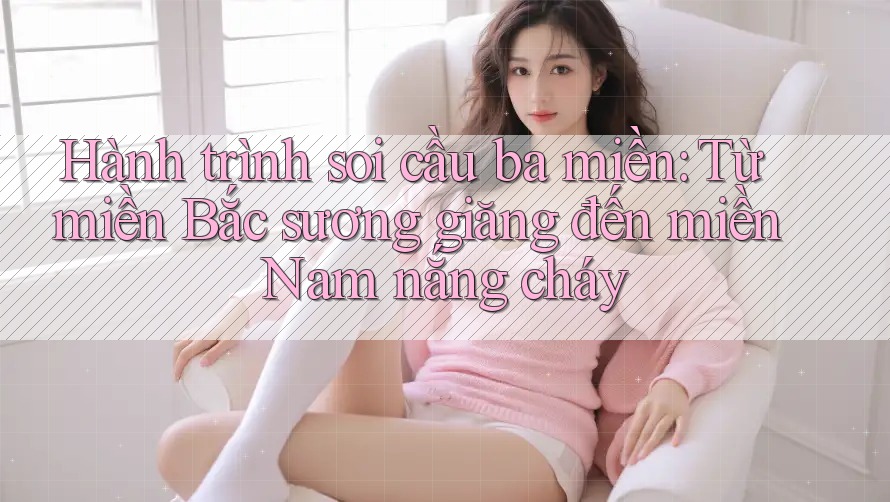 Hành trình soi cầu ba miền: Từ miền Bắc sương giăng đến miền Nam nắng cháy