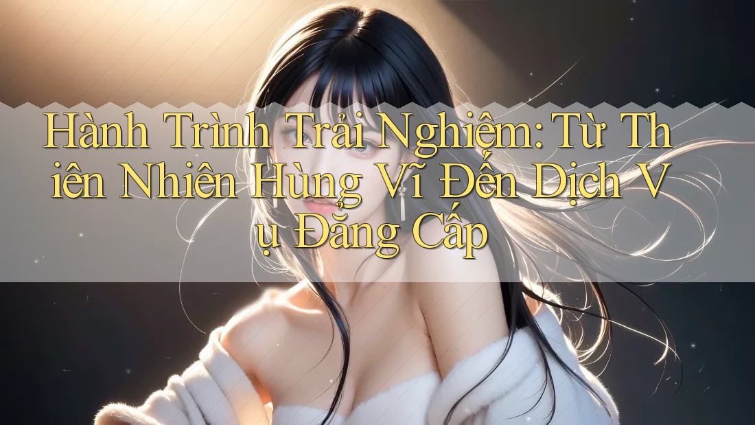 Hành Trình Trải Nghiệm: Từ Thiên Nhiên Hùng Vĩ Đến Dịch Vụ Đẳng Cấp