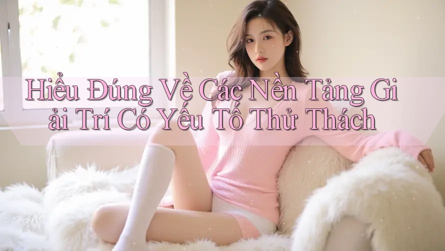 Hiểu Đúng Về Các Nền Tảng Giải Trí Có Yếu Tố Thử Thách