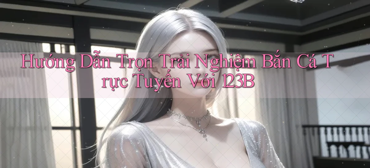 hướng dẫn trọn trải nghiệm bắn cá trực tuyến với 123b