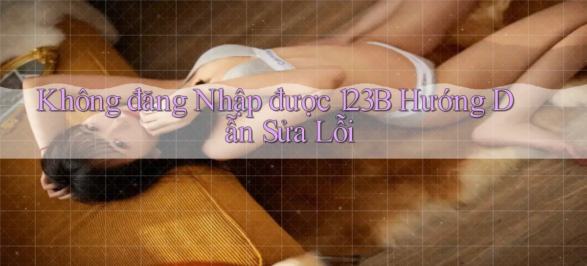 không đăng nhập được 123b hướng dẫn sửa lỗi