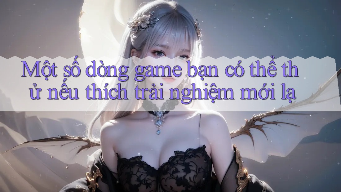 Một số dòng game bạn có thể thử nếu thích trải nghiệm mới lạ