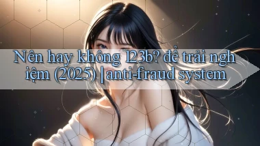 Nên hay không 123b để trải nghiệm (2025) anti fraud system