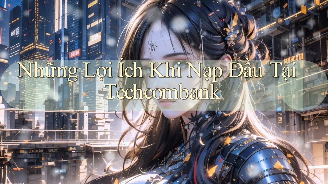 Những Lợi Ích Khi Nạp Đầu Tại Techcombank Những Lợi Ích Khi Nạp Đầu Tại Techcombank