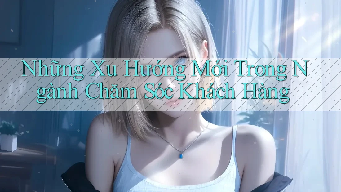 Những Xu Hướng Mới Trong Ngành Chăm Sóc Khách Hàng Những Xu Hướng Mới Trong Ngành Chăm Sóc Khách Hàng