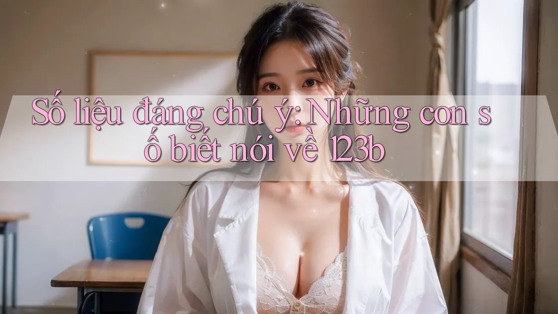 Số liệu đáng chú ý: Những con số biết nói về 123b Số liệu đáng chú ý: Những con số biết nói về 123b
