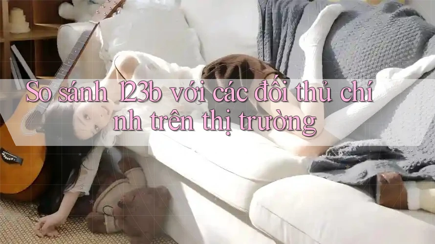 So sánh 123b với các đối thủ chính trên thị trường So sánh 123b với các đối thủ chính trên thị trường