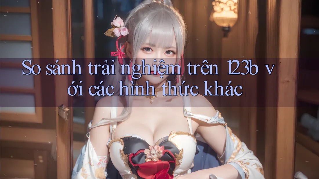 So sánh trải nghiệm trên 123b với các hình thức khác So sánh trải nghiệm trên 123b với các hình thức khác