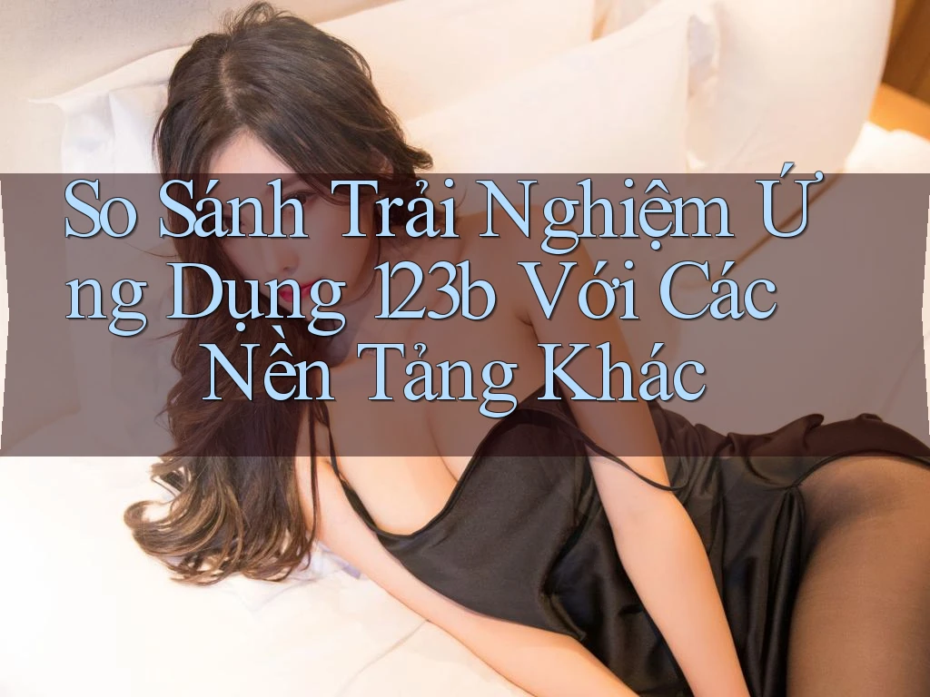 So Sánh Trải Nghiệm Ứng Dụng 123b Với Các Nền Tảng Khác So Sánh Trải Nghiệm Ứng Dụng 123b Với Các Nền Tảng Khác