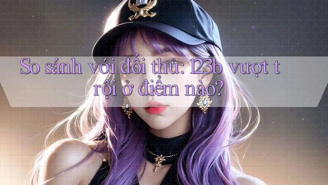 So sánh với đối thủ: 123b vượt trội ở điểm nào?