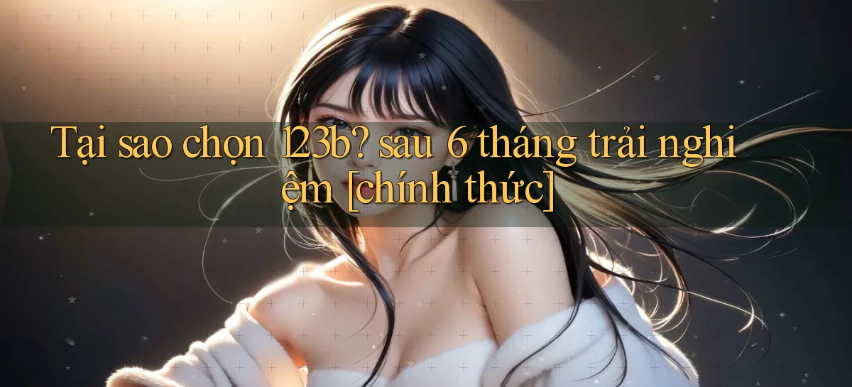 Tại sao chọn 123b sau 6 tháng trải nghiệm [chính thức]