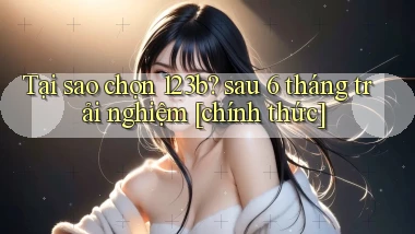 Tại sao chọn 123b sau 6 tháng trải nghiệm [chính thức]