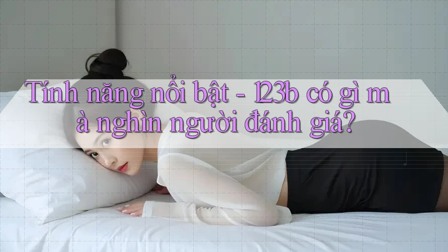 Tính năng nổi bật - 123b có gì mà nghìn người đánh giá? Tính năng nổi bật - 123b có gì mà nghìn người đánh giá?