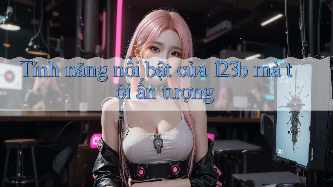Tính năng nổi bật của 123b mà tôi ấn tượng Tính năng nổi bật của 123b mà tôi ấn tượng