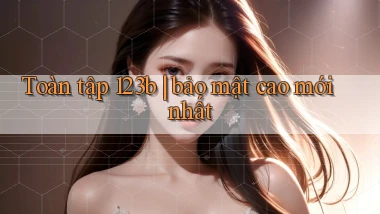 Toàn tập 123b bảo mật cao mới nhất