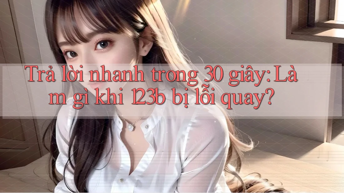 Trả lời nhanh trong 30 giây: Làm gì khi 123b bị lỗi quay? Trả lời nhanh trong 30 giây: Làm gì khi 123b bị lỗi quay?