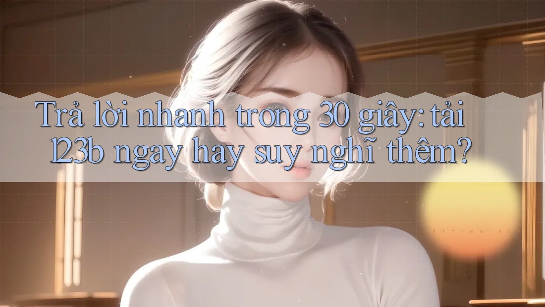 Trả lời nhanh trong 30 giây: tải 123b ngay hay suy nghĩ thêm? Trả lời nhanh trong 30 giây: tải 123b ngay hay suy nghĩ thêm?