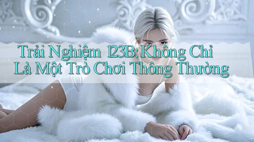 Trải Nghiệm 123B: Không Chỉ Là Một Trò Chơi Thông Thường