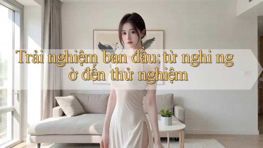 Trải nghiệm ban đầu: từ nghi ngờ đến thử nghiệm Trải nghiệm ban đầu: từ nghi ngờ đến thử nghiệm