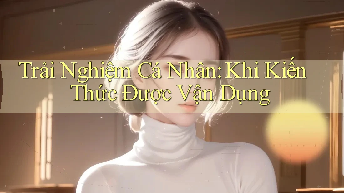 Trải Nghiệm Cá Nhân: Khi Kiến Thức Được Vận Dụng Trải Nghiệm Cá Nhân: Khi Kiến Thức Được Vận Dụng
