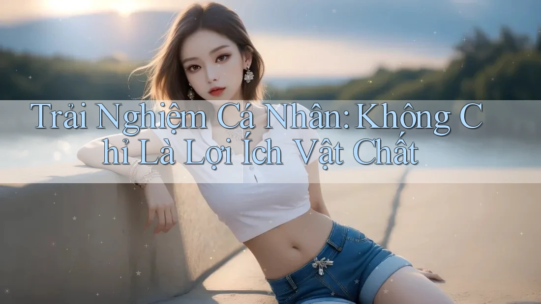 Trải Nghiệm Cá Nhân: Không Chỉ Là Lợi Ích Vật Chất Trải Nghiệm Cá Nhân: Không Chỉ Là Lợi Ích Vật Chất
