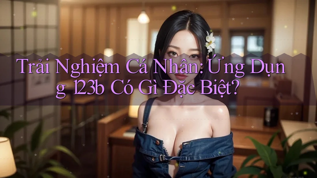 Trải Nghiệm Cá Nhân: Ứng Dụng 123b Có Gì Đặc Biệt? Trải Nghiệm Cá Nhân: Ứng Dụng 123b Có Gì Đặc Biệt?