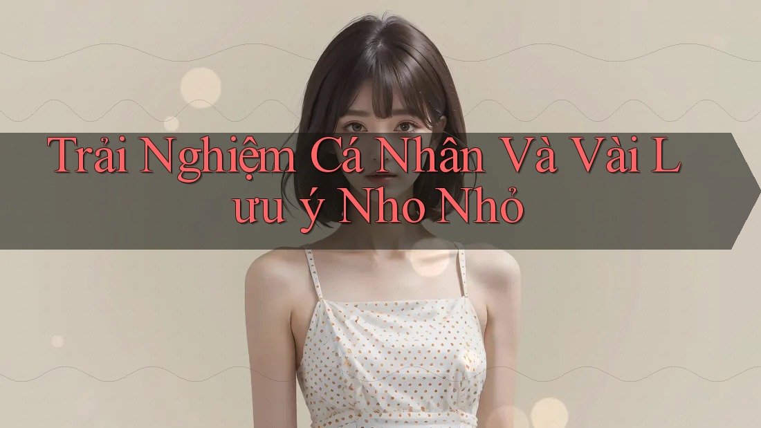 Trải Nghiệm Cá Nhân Và Vài Lưu ý Nho Nhỏ Trải Nghiệm Cá Nhân Và Vài Lưu ý Nho Nhỏ