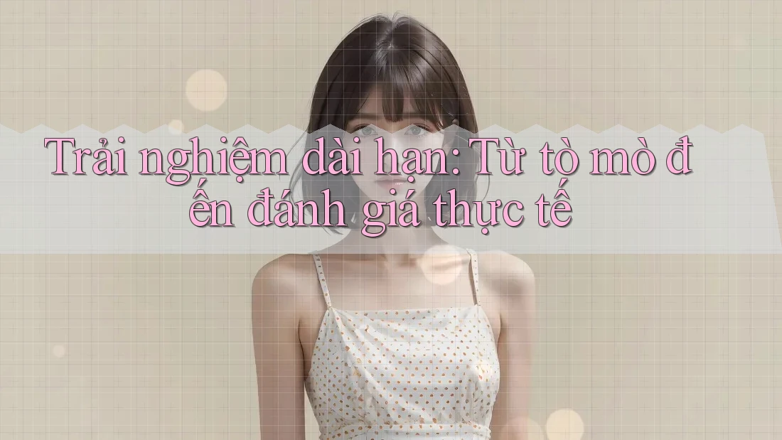 Trải nghiệm dài hạn: Từ tò mò đến đánh giá thực tế Trải nghiệm dài hạn: Từ tò mò đến đánh giá thực tế