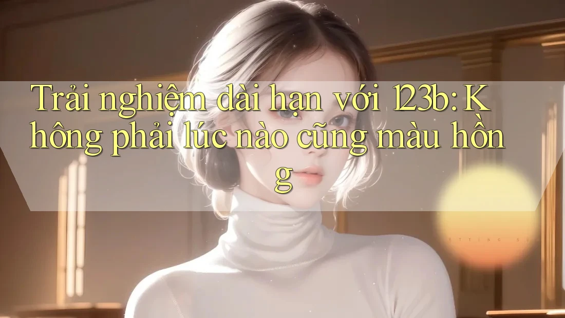 Trải nghiệm dài hạn với 123b: Không phải lúc nào cũng màu hồng Trải nghiệm dài hạn với 123b: Không phải lúc nào cũng màu hồng