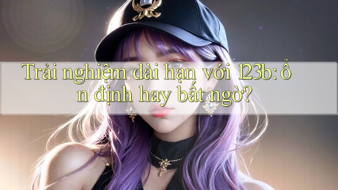 Trải nghiệm dài hạn với 123b: ổn định hay bất ngờ? Trải nghiệm dài hạn với 123b: ổn định hay bất ngờ?