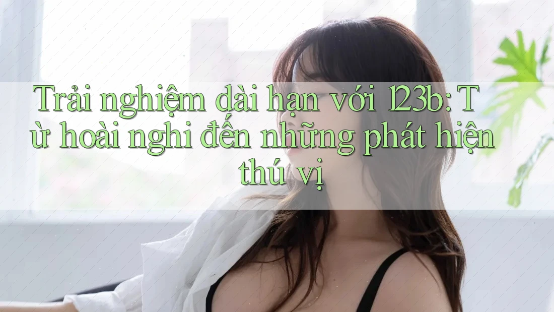 Trải nghiệm dài hạn với 123b: Từ hoài nghi đến những phát hiện thú vị Trải nghiệm dài hạn với 123b: Từ hoài nghi đến những phát hiện thú vị