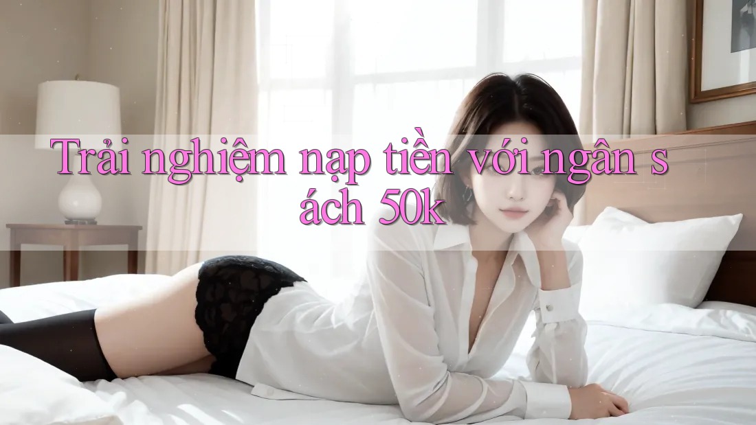 Trải nghiệm nạp tiền với ngân sách 50k