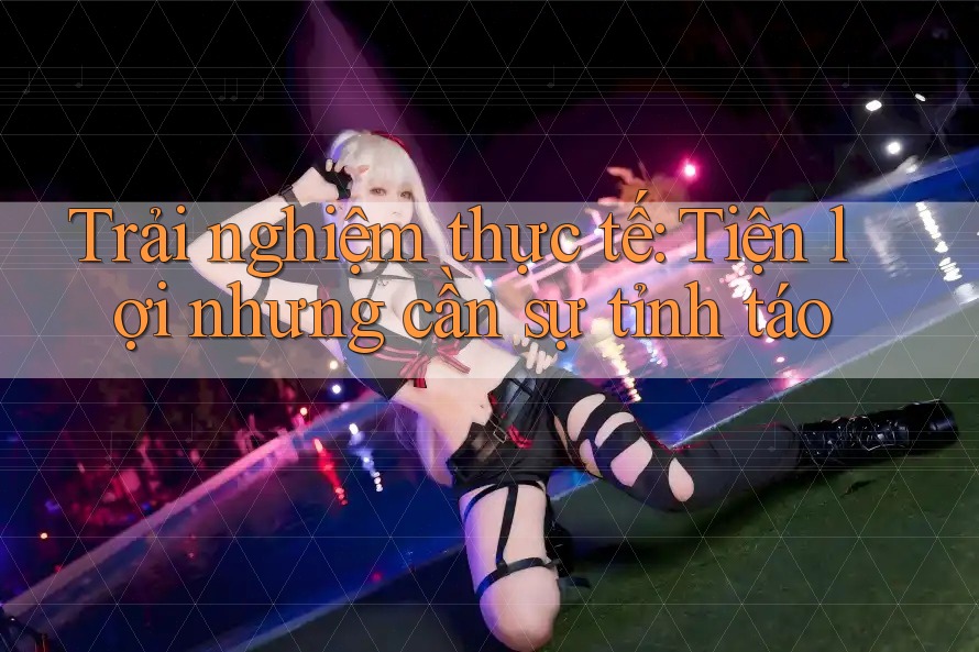 Trải nghiệm thực tế: Tiện lợi nhưng cần sự tỉnh táo Trải nghiệm thực tế: Tiện lợi nhưng cần sự tỉnh táo